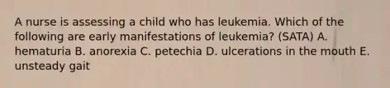 A nurse is assessing a child who has leukemia. Which of the following are early manifestations of leukemia? (SATA) A. hematuria B. anorexia C. petechia D. ulcerations in the mouth E. unsteady gait