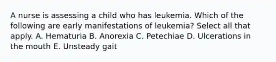 A nurse is assessing a child who has leukemia. Which of the following are early manifestations of leukemia? Select all that apply. A. Hematuria B. Anorexia C. Petechiae D. Ulcerations in the mouth E. Unsteady gait