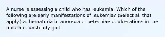 A nurse is assessing a child who has leukemia. Which of the following are early manifestations of leukemia? (Select all that apply.) a. hematuria b. anorexia c. petechiae d. ulcerations in the mouth e. unsteady gait