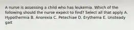 A nurse is assessing a child who has leukemia. Which of the following should the nurse expect to find? Select all that apply A. Hypothermia B. Anorexia C. Petechiae D. Erythema E. Unsteady gait