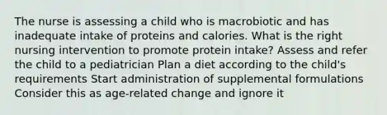 The nurse is assessing a child who is macrobiotic and has inadequate intake of proteins and calories. What is the right nursing intervention to promote protein intake? Assess and refer the child to a pediatrician Plan a diet according to the child's requirements Start administration of supplemental formulations Consider this as age-related change and ignore it