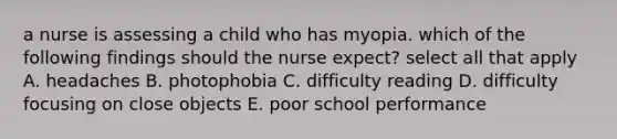 a nurse is assessing a child who has myopia. which of the following findings should the nurse expect? select all that apply A. headaches B. photophobia C. difficulty reading D. difficulty focusing on close objects E. poor school performance