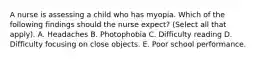 A nurse is assessing a child who has myopia. Which of the following findings should the nurse expect? (Select all that apply). A. Headaches B. Photophobia C. Difficulty reading D. Difficulty focusing on close objects. E. Poor school performance.