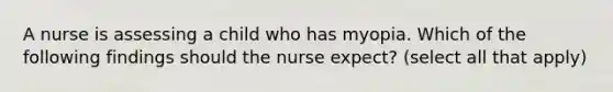 A nurse is assessing a child who has myopia. Which of the following findings should the nurse expect? (select all that apply)