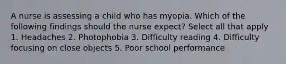 A nurse is assessing a child who has myopia. Which of the following findings should the nurse expect? Select all that apply 1. Headaches 2. Photophobia 3. Difficulty reading 4. Difficulty focusing on close objects 5. Poor school performance