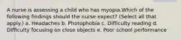 A nurse is assessing a child who has myopia.Which of the following findings should the nurse expect? (Select all that apply.) a. Headaches b. Photophobia c. Difficulty reading d. Difficulty focusing on close objects e. Poor school performance