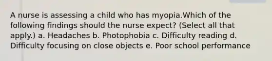 A nurse is assessing a child who has myopia.Which of the following findings should the nurse expect? (Select all that apply.) a. Headaches b. Photophobia c. Difficulty reading d. Difficulty focusing on close objects e. Poor school performance