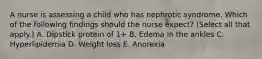 A nurse is assessing a child who has nephrotic syndrome. Which of the following findings should the nurse expect? (Select all that apply.) A. Dipstick protein of 1+ B. Edema in the ankles C. Hyperlipidemia D. Weight loss E. Anorexia