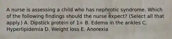 A nurse is assessing a child who has nephrotic syndrome. Which of the following findings should the nurse expect? (Select all that apply.) A. Dipstick protein of 1+ B. Edema in the ankles C. Hyperlipidemia D. Weight loss E. Anorexia