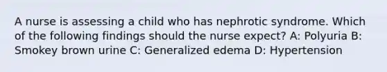 A nurse is assessing a child who has nephrotic syndrome. Which of the following findings should the nurse expect? A: Polyuria B: Smokey brown urine C: Generalized edema D: Hypertension