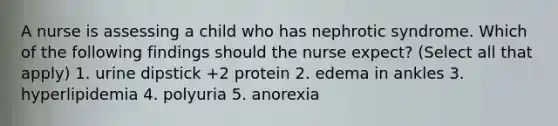 A nurse is assessing a child who has nephrotic syndrome. Which of the following findings should the nurse expect? (Select all that apply) 1. urine dipstick +2 protein 2. edema in ankles 3. hyperlipidemia 4. polyuria 5. anorexia