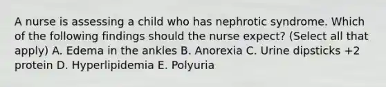 A nurse is assessing a child who has nephrotic syndrome. Which of the following findings should the nurse expect? (Select all that apply) A. Edema in the ankles B. Anorexia C. Urine dipsticks +2 protein D. Hyperlipidemia E. Polyuria