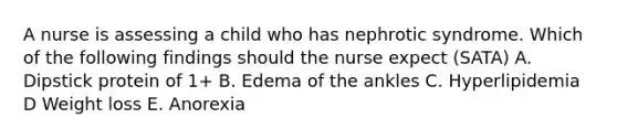 A nurse is assessing a child who has nephrotic syndrome. Which of the following findings should the nurse expect (SATA) A. Dipstick protein of 1+ B. Edema of the ankles C. Hyperlipidemia D Weight loss E. Anorexia