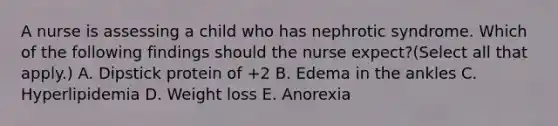 A nurse is assessing a child who has nephrotic syndrome. Which of the following findings should the nurse expect?(Select all that apply.) A. Dipstick protein of +2 B. Edema in the ankles C. Hyperlipidemia D. Weight loss E. Anorexia