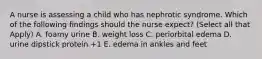 A nurse is assessing a child who has nephrotic syndrome. Which of the following findings should the nurse expect? (Select all that Apply) A. foamy urine B. weight loss C. periorbital edema D. urine dipstick protein +1 E. edema in ankles and feet