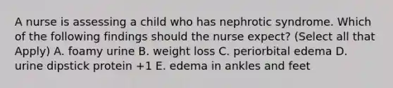 A nurse is assessing a child who has nephrotic syndrome. Which of the following findings should the nurse expect? (Select all that Apply) A. foamy urine B. weight loss C. periorbital edema D. urine dipstick protein +1 E. edema in ankles and feet