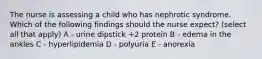 The nurse is assessing a child who has nephrotic syndrome. Which of the following findings should the nurse expect? (select all that apply) A - urine dipstick +2 protein B - edema in the ankles C - hyperlipidemia D - polyuria E - anorexia