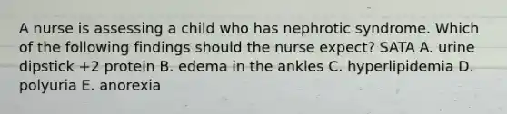 A nurse is assessing a child who has nephrotic syndrome. Which of the following findings should the nurse expect? SATA A. urine dipstick +2 protein B. edema in the ankles C. hyperlipidemia D. polyuria E. anorexia