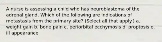 A nurse is assessing a child who has neuroblastoma of the adrenal gland. Which of the following are indications of metastasis from the primary site? (Select all that apply.) a. weight gain b. bone pain c. periorbital ecchymosis d. proptosis e. ill appearance