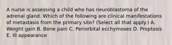 A nurse is assessing a child who has neuroblastoma of the adrenal gland. Which of the following are clinical manifestations of metastasis from the primary site? (Select all that apply.) A. Weight gain B. Bone pain C. Periorbital ecchymoses D. Proptosis E. Ill appearance