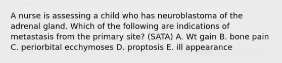 A nurse is assessing a child who has neuroblastoma of the adrenal gland. Which of the following are indications of metastasis from the primary site? (SATA) A. Wt gain B. bone pain C. periorbital ecchymoses D. proptosis E. ill appearance