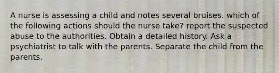 A nurse is assessing a child and notes several bruises. which of the following actions should the nurse take? report the suspected abuse to the authorities. Obtain a detailed history. Ask a psychiatrist to talk with the parents. Separate the child from the parents.