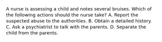 A nurse is assessing a child and notes several bruises. Which of the following actions should the nurse take? A. Report the suspected abuse to the authorities. B. Obtain a detailed history. C. Ask a psychiatrist to talk with the parents. D. Separate the child from the parents.