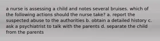 a nurse is assessing a child and notes several bruises. which of the following actions should the nurse take? a. report the suspected abuse to the authorities b. obtain a detailed history c. ask a psychiatrist to talk with the parents d. separate the child from the parents