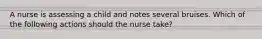 A nurse is assessing a child and notes several bruises. Which of the following actions should the nurse take?