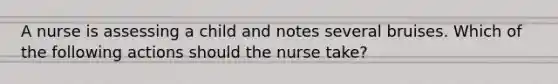 A nurse is assessing a child and notes several bruises. Which of the following actions should the nurse take?