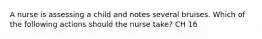 A nurse is assessing a child and notes several bruises. Which of the following actions should the nurse take? CH 16