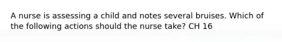 A nurse is assessing a child and notes several bruises. Which of the following actions should the nurse take? CH 16