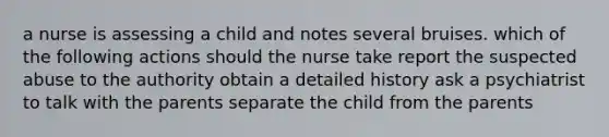 a nurse is assessing a child and notes several bruises. which of the following actions should the nurse take report the suspected abuse to the authority obtain a detailed history ask a psychiatrist to talk with the parents separate the child from the parents