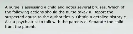 A nurse is assessing a child and notes several bruises. Which of the following actions should the nurse take? a. Report the suspected abuse to the authorities b. Obtain a detailed history c. Ask a psychiatrist to talk with the parents d. Separate the child from the parents