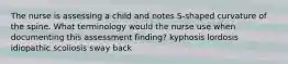 The nurse is assessing a child and notes S-shaped curvature of the spine. What terminology would the nurse use when documenting this assessment finding? kyphosis lordosis idiopathic scoliosis sway back