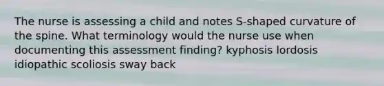 The nurse is assessing a child and notes S-shaped curvature of the spine. What terminology would the nurse use when documenting this assessment finding? kyphosis lordosis idiopathic scoliosis sway back