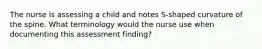 The nurse is assessing a child and notes S-shaped curvature of the spine. What terminology would the nurse use when documenting this assessment finding?