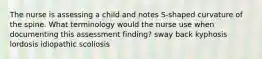 The nurse is assessing a child and notes S-shaped curvature of the spine. What terminology would the nurse use when documenting this assessment finding? sway back kyphosis lordosis idiopathic scoliosis