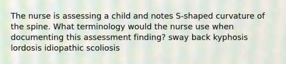 The nurse is assessing a child and notes S-shaped curvature of the spine. What terminology would the nurse use when documenting this assessment finding? sway back kyphosis lordosis idiopathic scoliosis