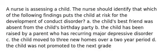 A nurse is assessing a child. The nurse should identify that which of the following findings puts the child at risk for the development of conduct disorder? a. the child's best friend was absent from the child's birthday party b. the child has been raised by a parent who has recurring major depressive disorder c. the child moved to three new homes over a two year period d. the child was not promoted to the next grade