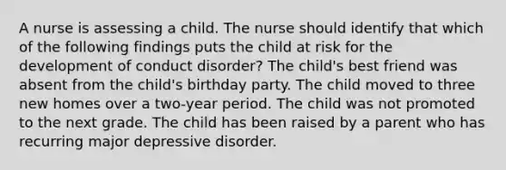 A nurse is assessing a child. The nurse should identify that which of the following findings puts the child at risk for the development of conduct disorder? The child's best friend was absent from the child's birthday party. The child moved to three new homes over a two-year period. The child was not promoted to the next grade. The child has been raised by a parent who has recurring major depressive disorder.