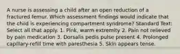 A nurse is assessing a child after an open reduction of a fractured femur. Which assessment findings would indicate that the child is experiencing compartment syndrome? Standard Text: Select all that apply. 1. Pink, warm extremity 2. Pain not relieved by pain medication 3. Dorsalis pedis pulse present 4. Prolonged capillary-refill time with paresthesia 5. Skin appears tense.