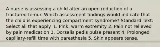 A nurse is assessing a child after an open reduction of a fractured femur. Which assessment findings would indicate that the child is experiencing compartment syndrome? Standard Text: Select all that apply. 1. Pink, warm extremity 2. Pain not relieved by pain medication 3. Dorsalis pedis pulse present 4. Prolonged capillary-refill time with paresthesia 5. Skin appears tense.