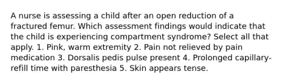 A nurse is assessing a child after an open reduction of a fractured femur. Which assessment findings would indicate that the child is experiencing compartment syndrome? Select all that apply. 1. Pink, warm extremity 2. Pain not relieved by pain medication 3. Dorsalis pedis pulse present 4. Prolonged capillary-refill time with paresthesia 5. Skin appears tense.