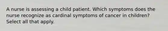 A nurse is assessing a child patient. Which symptoms does the nurse recognize as cardinal symptoms of cancer in children? Select all that apply.