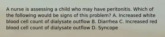 A nurse is assessing a child who may have peritonitis. Which of the following would be signs of this problem? A. Increased white blood cell count of dialysate outflow B. Diarrhea C. Increased red blood cell count of dialysate outflow D. Syncope