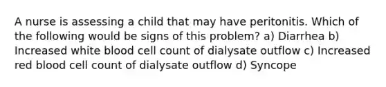 A nurse is assessing a child that may have peritonitis. Which of the following would be signs of this problem? a) Diarrhea b) Increased white blood cell count of dialysate outflow c) Increased red blood cell count of dialysate outflow d) Syncope