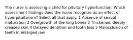 The nurse is assessing a child for pituitary hyperfunction. Which assessment findings does the nurse recognize as an effect of hyperpituitarism? Select all that apply. 1 Absence of sexual maturation 2 Overgrowth of the long bones 3 Thickened, deeply creased skin 4 Delayed dentition and tooth loss 5 Malocclusion of teeth in enlarged jaw