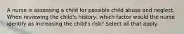 A nurse is assessing a child for possible child abuse and neglect. When reviewing the child's history, which factor would the nurse identify as increasing the child's risk? Select all that apply.