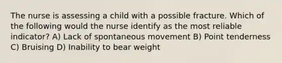 The nurse is assessing a child with a possible fracture. Which of the following would the nurse identify as the most reliable indicator? A) Lack of spontaneous movement B) Point tenderness C) Bruising D) Inability to bear weight